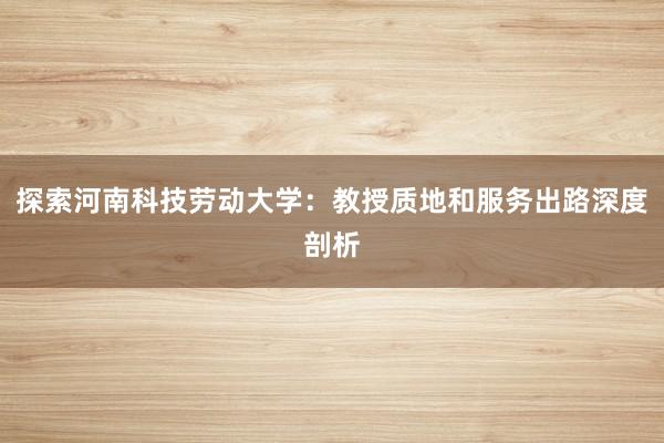 探索河南科技劳动大学：教授质地和服务出路深度剖析