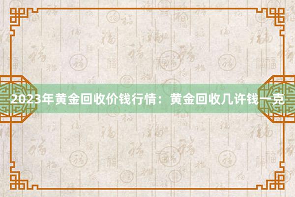 2023年黄金回收价钱行情：黄金回收几许钱一克