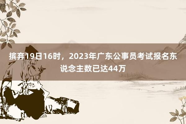 摈弃19日16时，2023年广东公事员考试报名东说念主数已达44万