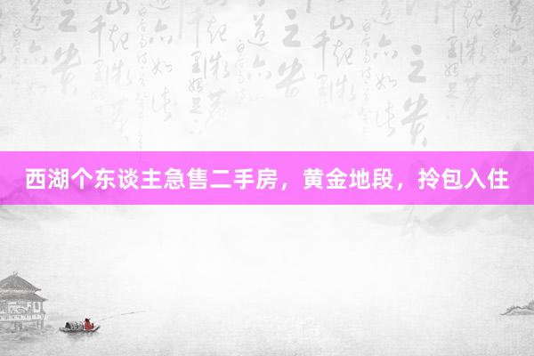 西湖个东谈主急售二手房，黄金地段，拎包入住