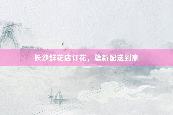 长沙鲜花店订花，簇新配送到家