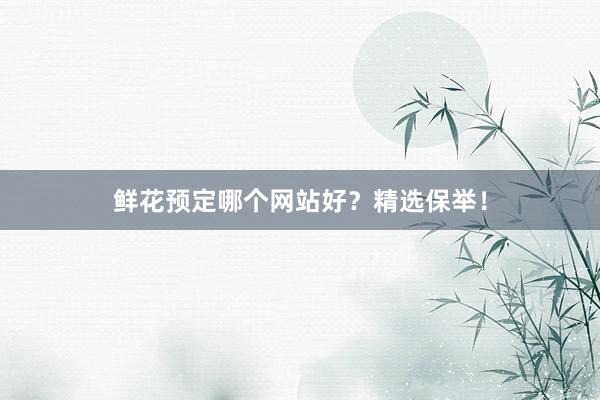 鲜花预定哪个网站好？精选保举！